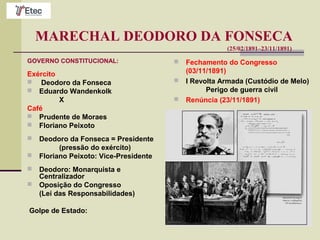 MARECHAL DEODORO DA FONSECA
(25/02/1891–23/11/1891)
GOVERNO CONSTITUCIONAL:
Exército
 Deodoro da Fonseca
 Eduardo Wandenkolk
X
Café
 Prudente de Moraes
 Floriano Peixoto
 Deodoro da Fonseca = Presidente
(pressão do exército)
 Floriano Peixoto: Vice-Presidente
 Deodoro: Monarquista e
Centralizador
 Oposição do Congresso
(Lei das Responsabilidades)
Golpe de Estado:
 Fechamento do Congresso
(03/11/1891)
 I Revolta Armada (Custódio de Melo)
Perigo de guerra civil
 Renúncia (23/11/1891)
 