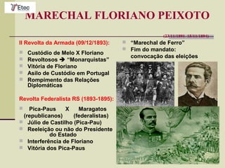 MARECHAL FLORIANO PEIXOTO
(23/11/1891–15/11/1894)
II Revolta da Armada (09/12/1893):
 Custódio de Melo X Floriano
 Revoltosos  “Monarquistas”
 Vitória de Floriano
 Asilo de Custódio em Portugal
 Rompimento das Relações
Diplomáticas
Revolta Federalista RS (1893-1895):
 Pica-Paus X Maragatos
(republicanos) (federalistas)
 Júlio de Castilho (Pica-Pau)
 Reeleição ou não do Presidente
do Estado
 Interferência de Floriano
 Vitória dos Pica-Paus
 “Marechal de Ferro”
 Fim do mandato:
convocação das eleições
 