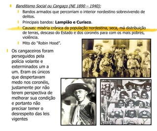 Banditismo Social ou Cangaço (NE 1890 – 1940):   Bandos armados que percorriam o interior nordestino sobrevivendo de delitos. Principais bandos:  Lampião e Curisco . Causas: miséria crônica da população nordestina, seca, má distribuição de terras, descaso do Estado e dos coronéis para com os mais pobres, violência. Mito do “Robin Hood”. Os cangaceiros foram perseguidos pela polícia volante e exterminados um a um. Eram os únicos que despertavam medo nos coronéis, justamente por não terem perspectiva de melhorar sua condição e portanto não precisar temer o desrespeito das leis vigentes  