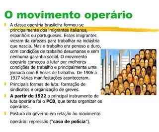 O movimento operário A classe operária brasileira formou-se principalmente dos imigrantes italianos, espanhóis ou portugueses. Esses imigrantes vieram da cafezais para trabalhar na indústria que nascia. Mas o trabalho era penoso e duro, com condições de trabalho desumanas e sem nenhuma garantia social. O movimento operário começou a lutar por melhores condições de trabalho e principalmente uma jornada com 8 horas de trabalho. De 1906 a 1917 várias manifestações aconteceram. Principais formas de luta: formação de sindicatos e organização de greves. A partir de 1922  o principal instrumento de luta operária foi o  PCB , que tenta organizar os operários. Postura do governo em relação ao movimento operário: repressão (“ caso de polícia ”).   
