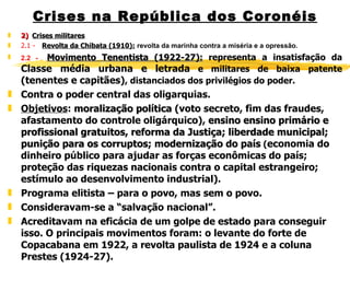 Crises na República dos Coronéis 2)  Crises militares 2.1 -      Revolta da Chibata (1910):   revolta da marinha contra a miséria e a opressão. 2.2 -    Movimento Tenentista (1922-27):  representa a insatisfação da  Classe média urbana e letrada  e militares de baixa patente  (tenentes e capitães) , distanciados dos privilégios do poder. Contra o poder central das oligarquias. Objetivos :  moralização política  (voto secreto, fim das fraudes, afastamento do controle oligárquico),  ensino  ensino primário e profissional gratuitos ,  reforma da Justiça; liberdade municipal; punição para os corruptos; modernização do país  ( economia do dinheiro público para ajudar as forças econômicas do país; proteção das riquezas nacionais contra o capital estrangeiro; estímulo ao desenvolvimento industrial).  Programa elitista – para o povo, mas sem o povo. Consideravam-se a “salvação nacional”. Acreditavam na eficácia de um golpe de estado para conseguir isso. O principais movimentos foram: o levante do forte de Copacabana em 1922, a revolta paulista de 1924 e a coluna Prestes (1924-27). 