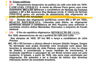 3)  Crises políticas: 3. 1  -     Rompimento temporário da política do café com leite em 1910:  CAMPANHA CIVILISTA .  A morte de Afonso Pena gerou uma crise sucessória.  MG e RS  apoiaram a candidatura de  Hermes da Fonseca (militar)  e  SP e BA  apoiaram  Ruy Barbosa (civil).  A vitória de Hermes (1910-1914) gerou um período de afastamento das oligarquias do poder  (política das salvações). 3. 2  -     Reação das oligarquias periféricas contra MG e SP em 1922 :  REAÇÃO REPUBLICANA.  Lideradas pela Bahia, as oligarquias periféricas lançam a candidatura de Nilo Peçanha para enfrentar o candidato mineiro  Arthur Bernardes . Desnudou o esquema de fraude eleitoral. 3. 3  -     O fim da república oligárquica:  REVOLUÇÃO DE 1930 .   Em 1929, desestruturou de vez a política do café com Leite.  Nas eleições de 1930,  SP  trai MG e  lança a candidatura de Júlio Prestes .  MG, PB e RS  formam a  aliança liberal  e lançam  Getúlio Vargas . Vargas foi derrotado mas acaba iniciando uma revolução com apoio dos tenentes (o assassinato de João Pessoa, candidato a vice na chapa de Getúlio, é considerado a causa imediata do movimento). A revolução significou a passagem de um Brasil arcaico para um país moderno. O estado, a partir de 1930, não seria mais controlado por oligarquias. Ele passaria a ter a função de árbitro dos diversos interesses dentro da sociedade brasileira. 