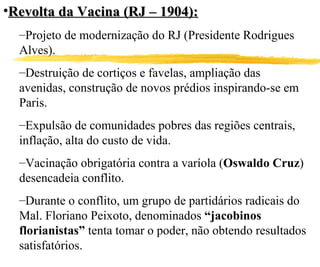 Revolta da Vacina (RJ – 1904): Projeto de modernização do RJ (Presidente Rodrigues Alves). Destruição de cortiços e favelas, ampliação das avenidas, construção de novos prédios inspirando-se em Paris. Expulsão de comunidades pobres das regiões centrais, inflação, alta do custo de vida. Vacinação obrigatória contra a varíola ( Oswaldo Cruz ) desencadeia conflito. Durante o conflito, um grupo de partidários radicais do Mal. Floriano Peixoto, denominados  “jacobinos florianistas”  tenta tomar o poder, não obtendo resultados satisfatórios. 