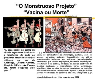 " (...) As arandelas do gás, tombadas, atravessaram-se nas ruas; os combustores de iluminação, partidos, com os postes vergados, estavam imprestáveis; os vidros fragmentados brilhavam nas calçadas; paralelepípedos revolvidos, que servem de projéteis para essas depredações, coalhavam a via pública; em todos os pontos destroços de bondes quebrados e incendiados, portas arrancadas, colchões, latas, montes de pedras, mostravam os vestígios das barricadas feitas pela multidão agitada. a viação urbana não se restabeleceu e o comércio não abriu suas portas. (...)"   Jornal do Commércio, 15 de novembro de 1904  "A cada passo, no centro da cidade, erguiam-se barricadas e trincheiras de onde os populares atacavam as forças militares. as ruas da Alfândega, General Câmara, Hospício, S.Pedro, Av. Passos etc. foram ocupadas pelo povo."  “ O Monstruoso Projeto”  “ Vacina ou Morte”  (Correio da Manhã) 