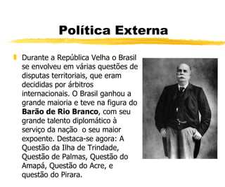 Política Externa Durante a República Velha o Brasil se envolveu em várias questões de disputas territoriais, que eram decididas por árbitros internacionais. O Brasil ganhou a grande maioria e teve na figura do  Barão de Rio Branco , com seu grande talento diplomático à serviço da nação  o seu maior expoente. Destaca-se agora: A Questão da Ilha de Trindade, Questão de Palmas, Questão do Amapá, Questão do Acre, e questão do Pirara. 