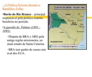 –  A Política Externa durante a República Velha: Barão do Rio Branco  – principal responsável pela política externa brasileira no período. A questão de  Palmas (1893 – 1895): Disputa de BRA e ARG pela antiga região missioneira, no atual estado de Santa Catarina. BRA tem ganho de causa com aval dos EUA. 