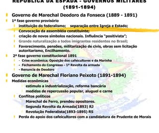 REPÚBLICA DA ESPADA - GOVERNOS MILITARES (1891-1894) Governo de Marechal Deodoro da Fonseca (1889 - 1891) 1ª fase governo provisório instituição do federalismo;  separação entre Igreja e Estado;  Convocação da assembléia constituinte; criação de novos símbolos nacionais. Influência “positivista”; Grande naturalização a todos imigrantes residentes no Brasil; Favorecimento, pensões, militarização de civis, obras sem licitação autoritarismo, Encilhamento.   2ª fase governo constitucional 1891 -  Crise econômica; Oposição dos cafeicultores e da Marinha -  Fechamento do Congresso - 1ª Revolta da armada   - Renuncia de Deodoro Governo de Marechal Floriano Peixoto (1891-1894) Medidas econômicas estimulo a industrialização, reforma bancária medidas de repercussão popular, aluguel e carne Conflitos políticos Marechal de Ferro, prendeu opositores. Segunda Revolta da Armada(1893) RJ Revolução Federalista(1893-1895) RS Perda do apoio dos cafeicultores com a candidatura de Prudente de Morais 