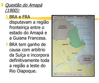 Questão do Amapá (1900): BRA e FRA disputavam a região fronteiriça entre o estado do Amapá e a Guiana Francesa. BRA tem ganho de causa com arbítrio da Suíça e incorpora definitivamente toda a região a leste do Rio Oiapoque. 