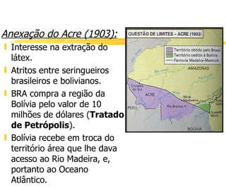 Anexação do Acre (1903): Interesse na extração do látex. Atritos entre seringueiros brasileiros e bolivianos. BRA compra a região da Bolívia pelo valor de 10 milhões de dólares ( Tratado de Petrópolis ). Bolívia recebe em troca do território área que lhe dava acesso ao Rio Madeira, e, portanto ao Oceano Atlântico.  