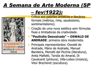 A Semana de Arte Moderna (SP – fev/1922): Crítica aos padrões artísticos e literários formais (métrica, rima, saudosismo, sentimentalismo). Criação de uma nova estética sem fórmulas fixas e limitadoras da criatividade. “ Paulicéia Desvairada” – OSWALD DE ANDRADE : primeira obra modernista. Principais representantes: Oswald de Andrade, Mário de Andrade, Manuel Bandeira, Menotti del Picchia (literatura), Anita Malfatti, Tarsila do Amaral, Di Cavalcanti (pintura), Villa-Lobos (música), Vitor Brecheret (escultura). 