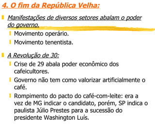 4. O fim da República Velha: Manifestações de diversos setores abalam o poder do governo. Movimento operário. Movimento tenentista. A Revolução de 30: Crise de 29 abala poder econômico dos cafeicultores. Governo não tem como valorizar artificialmente o café. Rompimento do pacto do café-com-leite: era a vez de MG indicar o candidato, porém, SP indica o paulista Júlio Prestes para a sucessão do presidente Washington Luís. 