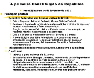A primeira Constituição da República Promulgada em 24 de fevereiro de 1891 Principais pontos: República Federativa dos Estados Unidos do Brasil;   Cria o Supremo Tribunal Federal;  Cria o Distrito Federal; Separou o Estado da Igreja. Antes a Igreja tinha o direito de registrar mortos, nascimentos e fazer casamentos. Surgiu, então, o cartório civil e o Estado passa a ter a função de registrar mortes, nascimentos e casamentos; Cria o Congresso Nacional bicameral: Senado e Câmara; A constituição brasileira foi copiada da Constituição norte americana; Estabelece República Federalista liberal:  dá maior autonomia aos Estados ;  Adota-se uma República Federalista Presidencialista ,  Três poderes independentes: Executivo, Legislativo e Judiciário; O voto era : aberto e para maiores de 21 anos; Estabeleceu-se o  Sufrágio Universal , todo mundo vota independente da renda, é o contrário do voto censitário. Mas o eleitor obrigatoriamente deveria ser homem, adulto, brasileiro ou naturalizado e deveria ser alfabetizado (3% da população). O número de eleitores contraditoriamente diminuiu.  os analfabetos, mendigos, soldados, religiosos e mulheres não podiam votar ; ° 