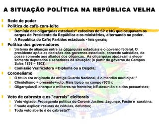A SITUAÇÃO POLÍTICA NA REPÚBLICA VELHA Rede de poder Política do café-com-leite Domínio das oligarquias estaduais° cafeeiras de SP e MG que ocupavam os cargos de Presidente da República e os ministérios, alternando no poder.  A Republica do Café; Partidos estaduais - leis gerais; Política dos governadores Sistema de alianças entre as  oliga rquias estaduais  e o governo federal. O presidente apóia as decisões dos governos estaduais, concede subsídios, da posse somente aos aliados dos oligarcas.  As oligarquias ajudavam a eleger somente deputados e senadores da situação;  (a partir do governo de Campos Sales 1898 – 1902)  Comissão Verificadora =Diploma ou a Degola; Coronelismo O título era originado da antiga Guarda Nacional, é o mandão municipal;° Clientelismo = presente+voto.  Mais  típico no campo (80%); Oligarquias:S-charque e militares na fronteira; NE-desunião e a dos pecuaristas;  Voto de cabresto e os “currais” eleitorais Voto vigiado. Propaganda política do Coroné Justino: Jagunço, Facão e  carabina.  Fraude explica: rasuras de cédulas, defuntos; Todo voto aberto é de cabresto?° 