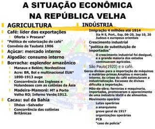 A SITUAÇÃO ECONÔMICA NA REPÚBLICA VELHA AGRICULTURA Café: líder das exportações   Oferta > Procura° “ Política de valorização do café” Convênio de Taubaté 1906 Açúcar: mercado interno Algodão: consumo interno Borracha: esplendor amazônico Manaus e Belém; Nordestinos Acre: BR, Bol e multinacional EUA° 1890-1913 auge Concorrência dos Ingleses e Holandeses com as colônias da Ásia Madeira-Mamoré:  MT a Porto Velho RO; Inferno Verde;1912.   Cacau: sul da Bahia Ilhéus –Salvador Concorrência das colônias Britânicas INDÚSTRIA Imigração 4 milhões até 1914 Ita N S, Port., Esp. 06-20, Jap 10, 20 Judeus e europeus orientais Crescimento industrial “ política de substituição de importados” O crescimento industrial foi desigual, e a grande maioria dos estados continuavam agrícolas.   São Paulo(1920) e o café.  Gerou divisas para a importação de máquinas e matérias-primas.Ampliou o mercado interno. As crises do café estimularam a industrialização. Escassez de divisas dificulta a importação . Mão-de-obra; ferrovias e maquinaria, importadas, promoveram o aparecimento de uma indústria têxtil e de alimentos.  Movimento operário Lutas operárias o anarquismo greve geral de 1917 organizações operárias PCB “ caso de polícia” 