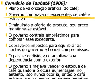 Convênio de Taubaté (1906):   Plano de valorização artificial do café; Governo comprava os excedentes de café e estocava. Diminuindo a oferta do produto, seu preço mantinha-se estável. O governo contraía empréstimos para comprar esse excedente. Cobrava-se impostos para equilibrar as contas do governo e honrar compromissos. O país se endividava e ampliava sua dependência com o exterior. O governo almejava vender o estoque de café quando a procura aumentasse, no entanto, isso nunca ocorria, então o café estragava e o governo amargava prejuízos. O bolso dos cafeicultores estava salvo. 