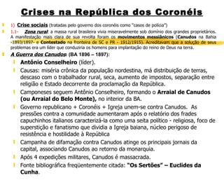 Crises na República dos Coronéis 1)  Crise sociais  (tratadas pelo governo dos coronéis como “casos de polícia”) 1.1-       Zona rural : a massa rural brasileira vivia miseravelmente sob domínio dos grandes proprietários. A manifestação mais clara de sua revolta foram os  movimentos messiânicos  ( Canudos  na Bahia -1893/1897- e  Contestado  na fronteira de SC e PR - 1912/1915). Acreditavam que a solução de seus problemas era um líder que conduziria os homens para implantação do reino de Deus na terra.  A Guerra dos Canudos :   (BA 1896 – 1897):   Antônio Conselheiro  (líder). Causas: miséria crônica da população nordestina, má distribuição de terras, descaso com o trabalhador rural, seca, aumento de impostos, separação entre religião e Estado decorrente da proclamação da República. Camponeses seguem Antônio Conselheiro, formando o  Arraial de Canudos (ou Arraial do Belo Monte),  no interior da BA. Governo republicano + Coronéis + Igreja unem-se contra Canudos.  As pressões contra a comunidade aumentaram após o relatório dos frades capuchinhos italianos caracterizá-la como uma seita político - religiosa, foco de superstição e fanatismo que dividia a Igreja baiana, núcleo perigoso de resistência e hostilidade à República Campanha de difamação contra Canudos atinge os principais jornais da capital, associando Canudos ao retorno da monarquia. Após 4 expedições militares, Canudos é massacrada. Fonte bibliográfica freqüentemente citada:  “Os Sertões” – Euclides da Cunha .  