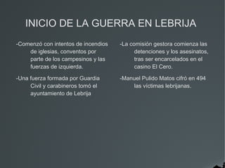 INICIO DE LA GUERRA EN LEBRIJA
-Comenzó con intentos de incendios   -La comisión gestora comienza las
    de iglesias, conventos por             detenciones y los asesinatos,
    parte de los campesinos y las          tras ser encarcelados en el
    fuerzas de izquierda.                  casino El Cero.

-Una fuerza formada por Guardia      -Manuel Pulido Matos cifró en 494
     Civil y carabineros tomó el         las víctimas lebrijanas.
     ayuntamiento de Lebrija
 