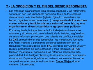 2.- LA OPOSICIÓN Y EL FIN DEL BIENIO REFORMISTA
•   Las reformas polarizaron la vida política española y los reformistas
    se toparon con una importante oposición; tanto de los sectores
    directamente más afectados (Iglesia, Ejército, propietarios de
    tierras, organizaciones patronales...) La oposición de los sectores
    conservadores y tradicionalistas a estas reformas hizo que se
    organizaran en diversos partidos o agrupaciones políticas.
•   Por la izquierda, la impaciencia de los trabajadores frente a las
    reformas y el desencanto ante la lentitud y la timidez, según ellos,
    de estas reformas, provocaron una oleada de conflictos sociales.
    La CNT se escindió en dos tendencias: los moderados liderados
    por Ángel Pestaña y partidarios de cierta colaboración con la
    República y los seguidores de la FAI, liderados por García Oliver y
    Durruti, partidarios de la insurrección y más radicales. El PCE
    también mostraba su oposición a las reformas solicitando más
    profundidad. Las huelgas obreras y las insurrecciones campesinas
    abundaban. Especial significación tuvieron los levantamientos de
    campesinos en el campo; Así ocurrió en Casas Viejas donde
    murieron 25 personas.
 
