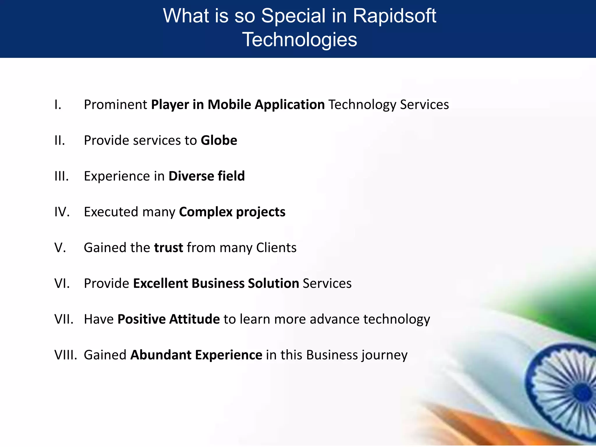 What is so Special in Rapidsoft
Technologies
I. Prominent Player in Mobile Application Technology Services
II. Provide services to Globe
III. Experience in Diverse field
IV. Executed many Complex projects
V. Gained the trust from many Clients
VI. Provide Excellent Business Solution Services
VII. Have Positive Attitude to learn more advance technology
VIII. Gained Abundant Experience in this Business journey