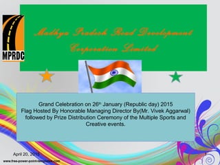 Madhya Pradesh Road Development
Corporation Limited
Grand Celebration on 26th
January (Republic day) 2015
Flag Hosted By Honorable Managing Director By(Mr. Vivek Aggarwal)
followed by Prize Distribution Ceremony of the Multiple Sports and
Creative events.
April 20, 2015 1
 