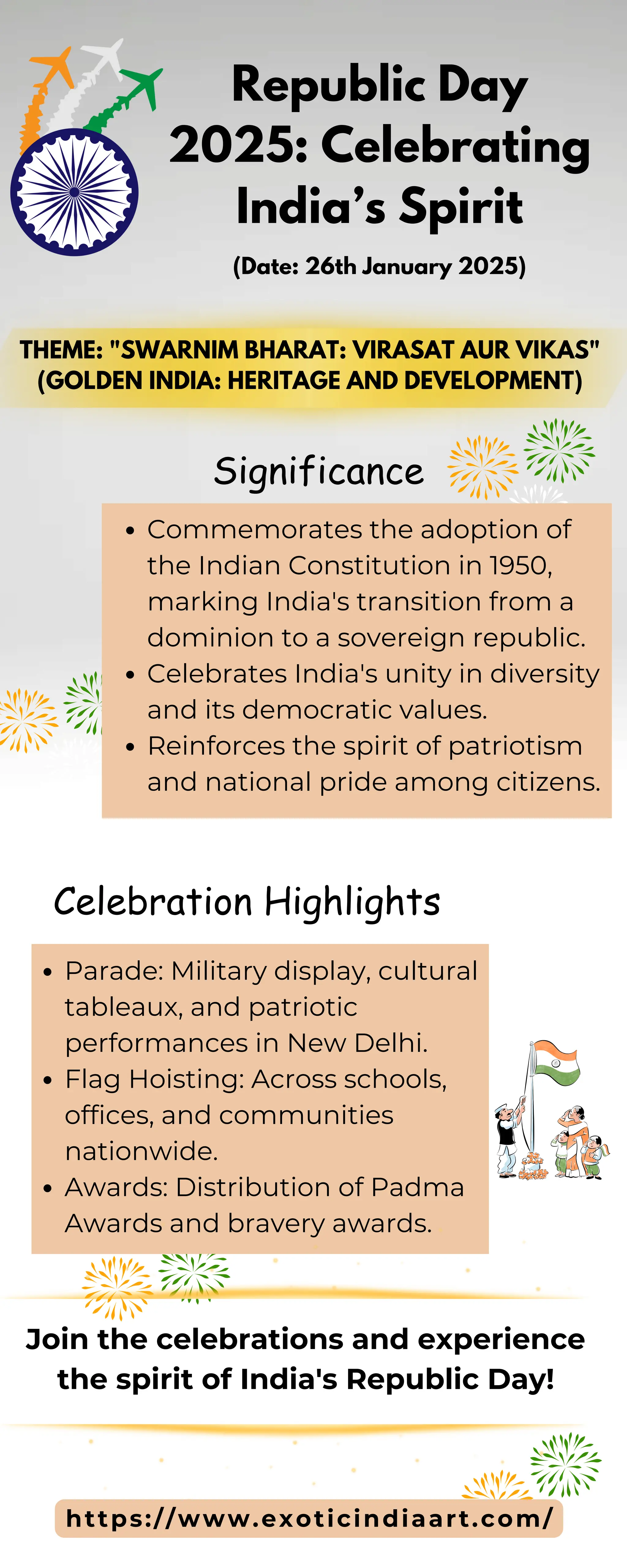 Republic Day
2025: Celebrating
India’s Spirit
(Date: 26th January 2025)
Significance
THEME: "SWARNIM BHARAT: VIRASAT AUR VIKAS"
(GOLDEN INDIA: HERITAGE AND DEVELOPMENT)
Celebration Highlights
Commemorates the adoption of
the Indian Constitution in 1950,
marking India's transition from a
dominion to a sovereign republic.
Celebrates India's unity in diversity
and its democratic values.
Reinforces the spirit of patriotism
and national pride among citizens.
Join the celebrations and experience
the spirit of India's Republic Day!
Parade: Military display, cultural
tableaux, and patriotic
performances in New Delhi.
Flag Hoisting: Across schools,
offices, and communities
nationwide.
Awards: Distribution of Padma
Awards and bravery awards.
https://www.exoticindiaart.com/
 