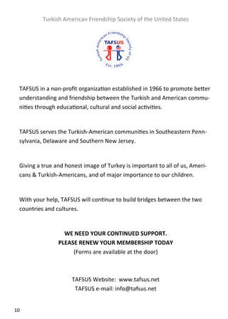  

             Turkish American Friendship Society of the United States 
     

                                           
                                           
                                           
    TAFSUS in a non‐proﬁt organiza on established in 1966 to promote be er 
    understanding and friendship between the Turkish and American commu‐
    ni es through educa onal, cultural and social ac vi es. 
     
    TAFSUS serves the Turkish‐American communi es in Southeastern Penn‐
    sylvania, Delaware and Southern New Jersey. 
     
    Giving a true and honest image of Turkey is important to all of us, Ameri‐
    cans & Turkish‐Americans, and of major importance to our children. 
     
    With your help, TAFSUS will con nue to build bridges between the two 
    countries and cultures. 
                                           
                     WE NEED YOUR CONTINUED SUPPORT. 
                   PLEASE RENEW YOUR MEMBERSHIP TODAY 
                        (Forms are available at the door) 
                                         
                                         
                       TAFSUS Website:  www.tafsus.net 
                         TAFSUS e‐mail: info@tafsus.net 


10  
 