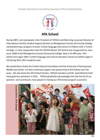  

                                      Turkish American Friendship Society of the United States 
 

 

 

 

                                                          ATA School 
During 2007, Lale Iskarpatyo , then President of TAFSUS and Dilek Arig, Associate Director of 
Interna onal and ESL Student Support Services at Montgomery County Community College, 
started planning a program to teach Turkish language and culture to children with a Turkish 
heritage. In close coopera on with the TAFSUS Board, ATA School was inaugurated on Janu‐
ary 6, 2008 at the Montgomery County Community College. Now in its ﬁ h year, ATA 
School once again oﬀers Turkish language and cultural educa on classes to children (ages 4‐
14) during 2012‐2013 academic year.     

We would like to thank the Turkish Cultural Founda on and the University of Pennsylvania 
Middle East Center  for their con nued support and sponsorship of ATA School over the 
years.  We also thank the ATA School families, TAFSUS members and Mr. Syed Afzal for their 
most generous dona ons in 2012.   TAFSUS gratefully acknowledges the role that all of our 
sponsors  and contributors have played in making our ATA School program successful. 

                                       
         A scene from  ATA School  




                                       

                                       




                                                                                                  19  
 