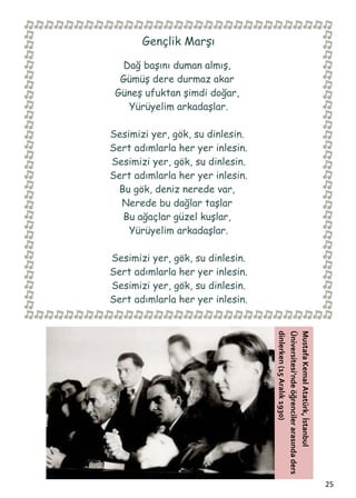  


           Gençlik Marşı

      Dağ başını duman almış,
      Gümüş dere durmaz akar
     Güneş ufuktan şimdi doğar,
       Yürüyelim arkadaşlar.

    Sesimizi yer, gök, su dinlesin.
    Sert adımlarla her yer inlesin.
    Sesimizi yer, gök, su dinlesin.
    Sert adımlarla her yer inlesin.
     Bu gök, deniz nerede var,
      Nerede bu dağlar taşlar
      Bu ağaçlar güzel kuşlar,
        Yürüyelim arkadaşlar.

    Sesimizi yer, gök, su dinlesin.
    Sert adımlarla her yer inlesin.
    Sesimizi yer, gök, su dinlesin.
    Sert adımlarla her yer inlesin.
                                      dinlerken (15 Aralık 1930) 
                                      Üniversitesi’nde öğrenciler arasında ders 
                                      Mustafa Kemal Atatürk, İstanbul 




                                                                                   25  
 