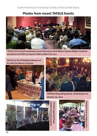  
               Turkish American Friendship Society of the United States 

                     Photos from recent TAFSUS Events   




    TAFSUS ATA School fundraising concert featuring Turkish Mezzo‐Soprano Belgin Tomlinson  
    and pieces from Efem by Sayram Akdil on March 18, 2012  


    TAFSUS at the Philadelphia Museum of 
    Art with the Alliance Françoise  




                                               TAFSUS Sing along dinner  at Downey's on 
                                               January 20, 2012  
                                                                                        TAFSUS Picnic on Sept 9, 2012 
                                                  Exhibit At Drexel University 
                                                  TAFSUS organized Perge 




26  
 