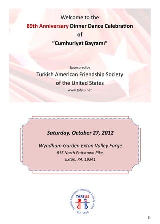 


                 Welcome to the 
    89th Anniversary Dinner Dance Celebra on 
                        of 
              “Cumhuriyet Bayramı” 
                          
                          
                     Sponsored by 

       Turkish American Friendship Society  
               of the United States 
                    www.tafsus.net 

                            

 




           Saturday, October 27, 2012 
                            

        Wyndham Garden Exton Valley Forge 
               815 North Po stown Pike,  
                   Exton, PA. 19341  




                                                3  
 