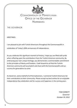  

       

       

       

       

       

       

       

       

      GREETINGS: 

       

      I am pleased to join with Turkish‐Americans throughout the Commonwealth in 

      celebra on of Turkey’s 89th anniversary of independence. 

       

      As you celebrate this signiﬁcant moment of history, I hope you are ﬁlled with pride 
      when reﬂec ng upon the contribu ons from the Turkish‐American community. By 
      embracing your own unique heritage, you demonstrate a commendable commitment 
      to the principles of liberty and freedom. I look forward to all that the Turkish‐
      American community will accomplish and share with the Commonwealth and our 
      country for genera ons to come. 

       

      As Governor, and on behalf of all Pennsylvanians, I commend Turkish‐Americans for 
      their contribu ons to their community. Please accept my best wishes for an enjoyable 
      Independence Day celebra on and for success and happiness in the coming years. 

       

       

                                                                           TOM CORBETT 
                                                                                Governor 
                                                                         October 29, 2012 
       

4  
 