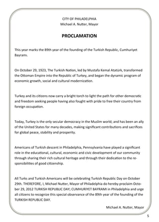  
 
                                    CITY OF PHILADELPHIA 
                                   Michael A. Nu er, Mayor 
                                                
                                    PROCLAMATION 
                                           
    This year marks the 89th year of the founding of the Turkish Republic, Cumhuriyet 
    Bayramı. 

     

    On October 29, 1923, The Turkish Na on, led by Mustafa Kemal Atatürk, transformed 
    the O oman Empire into the Republic of Turkey, and began the dynamic program of 
    economic growth, social and cultural moderniza on. 

     

    Turkey and its ci zens now carry a bright torch to light the path for other democra c 
    and freedom seeking people having also fought with pride to free their country from 
    foreign occupa on. 

     

    Today, Turkey is the only secular democracy in the Muslim world; and has been an ally 
    of the United States for many decades, making signiﬁcant contribu ons and sacriﬁces 
    for global peace, stability and prosperity. 

     

    Americans of Turkish descent in Philadelphia, Pennsylvania have played a signiﬁcant 
    role in the educa onal, cultural, economic and civic development of our community 
    through sharing their rich cultural heritage and through their dedica on to the re‐
    sponsibili es of good ci zenship. 

     

    All Turks and Turkish Americans will be celebra ng Turkish Republic Day on October 
    29th. THEREFORE, I, Michael Nu er, Mayor of Philadelphia do hereby proclaim Octo‐
    ber 29, 2012 TURKISH REPUBLIC DAY; CUMHURIYET BAYRAMI in Philadelphia and urge 
    all ci zens to recognize this special observance of the 89th year of the founding of the 
    TURKISH REPUBLIC DAY. 

                                                                  Michael A. Nu er, Mayor           

                                                                                                5  
 