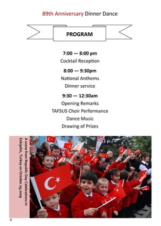  

                                                   89th Anniversary Dinner Dance  
                                                                   
                                                                    
                                                            PROGRAM 
                                                                   
                                                                   
                                                           7:00 — 8:00 pm 
                                                          Cocktail Recep on 
                                                           8:00 — 9:30pm 
                                                          Na onal Anthems 
                                                           Dinner service 
                                                          9:30 — 12:30am 
                                                          Opening Remarks 
                                                      TAFSUS Choir Performance 
                                                            Dance Music 
                                                          Drawing of Prizes 
      Eskişehir, Turkey on October 29,2009 
      A scene from Republic Day Celebrations in 




6  
 
