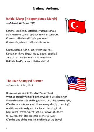  

                         Na onal Anthems 
 
İs klal Marşı (Independence March) 
—Mehmet Akif Ersoy, 1921 
 
Korkma, sönmez bu safaklarda yüzen al sancak;  
Sönmeden yurdumun üstünde tüten en son ocak.  
O benim mille min yildizidir, parlayacak;  
O benimdir, o benim mille mindir ancak.  
 
Catma, kurban olayim, çehreni ey nazli hilal!  
Kahraman irkima bir gül! Ne bu siddet, bu celal?  
Sana olmaz dökülen kanlarimiz sonra helal...  
Hakkidir, hakk'a tapan, mille min is klal  
 
 
 
 
The Star‐Spangled Banner 
—Francis Sco  Key, 1814 
 
O say, can you see, by the dawn's early light, 
What so proudly we hail'd at the twilight's last gleaming? 
Whose broad stripes and bright stars, thro' the perilous ﬁght, 
O'er the ramparts we watch'd, were so gallantly streaming? 
And the rockets' red glare, the bombs burs ng in air, 
Gave proof thro' the night that our ﬂag was s ll there. 
O say, does that star‐spangled banner yet wave 
O'er the land of the free and the home of the brave? 


8  
 