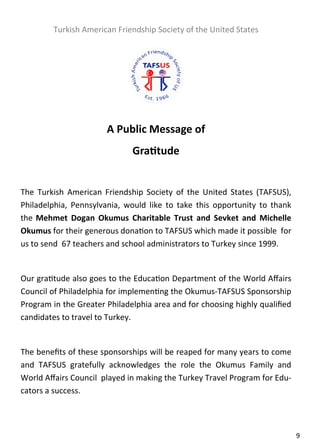  

         Turkish American Friendship Society of the United States 
 

                                         
                                         
                                         
                         A Public Message of 
                                 Gra tude 
                                         
The  Turkish  American  Friendship  Society  of  the  United  States  (TAFSUS), 
Philadelphia,  Pennsylvania,  would  like  to  take  this  opportunity  to  thank 
the  Mehmet  Dogan  Okumus  Charitable  Trust  and  Sevket  and  Michelle 
Okumus for their generous dona on to TAFSUS which made it possible  for 
us to send  67 teachers and school administrators to Turkey since 1999. 
 
Our gra tude also goes to the Educa on Department of the World Aﬀairs 
Council of Philadelphia for implemen ng the Okumus‐TAFSUS Sponsorship 
Program in the Greater Philadelphia area and for choosing highly qualiﬁed 
candidates to travel to Turkey. 
 
The beneﬁts of these sponsorships will be reaped for many years to come 
and  TAFSUS  gratefully  acknowledges  the  role  the  Okumus  Family  and 
World Aﬀairs Council  played in making the Turkey Travel Program for Edu‐
cators a success. 

                                         

                                                                                     9  
 