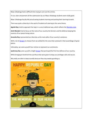 Maac Ultadanga hard a difficult time trying to sort out the entries.
To our utter amazement all the submissions by our Maac Ultadanga students were really good.
Maac Ultadanga faculty felt proud seeing students learning and putting their learning to work.
There was quite a diversity in the work of students all catering to the same theme.
Agnish Dey tried to approach the topic in a very traditional way, which reflects the Mandala style.
Amit Mondal tried to focus on the roots of our country the farmers and the defense keeping the
essence of our peace loving nature.
Annesha Roy represented our diversity as the main pillar of our country's existence.
With a lot of designs to choose from we settled for the ones that outstood in that assemblage of great
pieces.
Ultimately, we came up with four entries to represent our sentiments.
Jyotirmoy Das came up with a bright design that portrayed the first line defense of our country.
While bringing to forefront the sacrifices that were given to keep our privileges safe and secure.
We,really are able to sleep soundly because they stay awake guarding us.
 