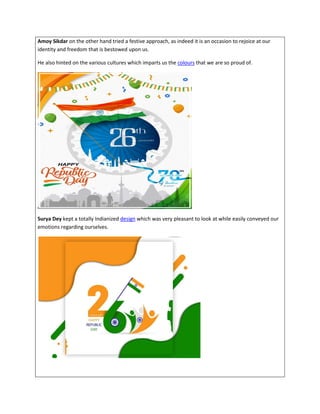 Amoy Sikdar on the other hand tried a festive approach, as indeed it is an occasion to rejoice at our
identity and freedom that is bestowed upon us.
He also hinted on the various cultures which imparts us the colours that we are so proud of.
Surya Dey kept a totally Indianized design which was very pleasant to look at while easily conveyed our
emotions regarding ourselves.
 