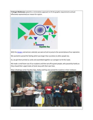 Trishagni Mukherjee opted for a minimalistic approach to fit the graphic requirements and yet
effectively represented our reason for rejoice.
With the designs and winners selected, we were all set to jump to the second phase of our operation.
We wanted to spread the feeling which was larger than ourselves to other people too.
So, we got them printed as cards and assembled together our avengers to hit the roads.
We made a small team out of our students and then set off to greet people, who passed by hastily as
they chased their urgent tasks at hand, busy with their own lives.
Maac Ultadanga center faculties Ajay ,Aadya and Puja also joined the students in their endeavor.
 