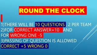 ROUND THE CLOCK
1)THERE WILL BE 10 QUESTIONS , 2 PER TEAM
2)FOR CORRECT ANSWER+10 AND
FOR WRONG ONE -5
3)PASSING OF QUESTION IS ALLOWED
CORRECT +5 WRONG 0
 