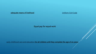 adequate means of livelihood
Equal pay for equal work
Uniform Civil Code
early childhood care and education for all children until they complete the age of six years.
 
