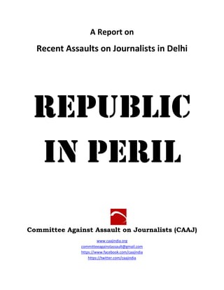 A Report on
Recent Assaults on Journalists in Delhi
Republic
In Peril
Committee Against Assault on Journalists (CAAJ)
www.caajindia.org
committeeagainstassault@gmail.com
https://www.facebook.com/caajindia
https://twitter.com/caajindia
 