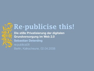 i
    Re-publicise this!
    Die stille Privatisierung der digitalen
    Grundversorgung im Web 2.0
    Sebastian Deterding
    re:publica08
    Berlin, Kalkscheune, 02.04.2008
 