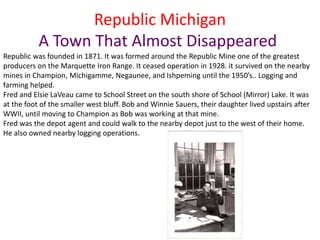 Republic Michigan
A Town That Almost Disappeared.
Republic was founded in 1871. It was formed around the Republic Mine one of the greatest
producers on the Marquette Iron Range. It ceased operation in 1928. it survived on the nearby
mines in Champion, Michigamme, Negaunee, and Ishpeming until the 1950’s.. Logging and
farming helped.
Fred and Elsie LaVeau came to School Street on the south shore of School (Mirror) Lake. It was
at the foot of the smaller west bluff. Bob and Winnie Sauers, their daughter lived upstairs after
WWII, until moving to Champion as Bob was working at that mine.
Fred was the depot agent and could walk to the nearby depot just to the west of their home.
He also owned nearby logging operations.
 