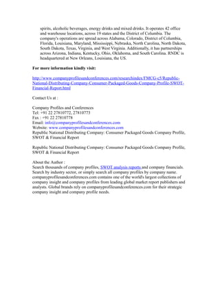 spirits, alcoholic beverages, energy drinks and mixed drinks. It operates 42 office
and warehouse locations, across 19 states and the District of Columbia. The
company's operations are spread across Alabama, Colorado, District of Columbia,
Florida, Louisiana, Maryland, Mississippi, Nebraska, North Carolina, North Dakota,
South Dakota, Texas, Virginia, and West Virginia. Additionally, it has partnerships
across Arizona, Indiana, Kentucky, Ohio, Oklahoma, and South Carolina. RNDC is
headquartered at New Orleans, Louisiana, the US.
For more information kindly visit:
http://www.companyprofilesandconferences.com/researchindex/FMCG-c5/Republic-
National-Distributing-Company-Consumer-Packaged-Goods-Company-Profile-SWOT-
Financial-Report.html
Contact Us at :
Company Profiles and Conferences
Tel: +91 22 27810772, 27810773
Fax : +91 22 27810778
Email: info@companyprofilesandconferences.com
Website: www.companyprofilesandconferences.com
Republic National Distributing Company: Consumer Packaged Goods Company Profile,
SWOT & Financial Report
Republic National Distributing Company: Consumer Packaged Goods Company Profile,
SWOT & Financial Report
About the Author :
Search thousands of company profiles, SWOT analysis reports and company financials.
Search by industry sector, or simply search all company profiles by company name.
companyprofilesandconferences.com contains one of the world's largest collections of
company insight and company profiles from leading global market report publishers and
analysts. Global brands rely on companyprofilesandconferences.com for their strategic
company insight and company profile needs.
 