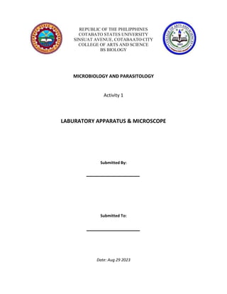 REPUBLIC OF THE PHILIPPHINES
COTABATO STATES UNIVERSITY
SINSUAT AVENUE, COTABAATO CITY
COLLEGE OF ARTS AND SCIENCE
BS BIOLOGY
MICROBIOLOGY AND PARASITOLOGY
Activity 1
LABURATORY APPARATUS & MICROSCOPE
Submitted By:
Submitted To:
Date: Aug 29 2023
 