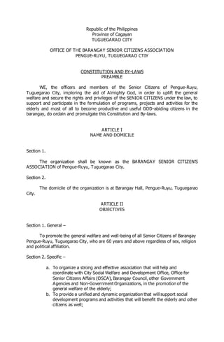 Republic of the Philippines
Province of Cagayan
TUGUEGARAO CITY
OFFICE OF THE BARANGAY SENIOR CITIZENS ASSOCIATION
PENGUE-RUYU, TUGUEGARAO CTIY
CONSTITUTION AND BY-LAWS
PREAMBLE
WE, the officers and members of the Senior Citizens of Pengue-Ruyu,
Tuguegarao City, imploring the aid of Almighty God, in order to uplift the general
welfare and secure the rights and privileges of the SENIOR CITIZENS under the law, to
support and participate in the formulation of programs, projects and activities for the
elderly and most of all to become productive and useful GOD-abiding citizens in the
barangay, do ordain and promulgate this Constitution and By-laws.
ARTICLE I
NAME AND DOMICILE
Section 1.
The organization shall be known as the BARANGAY SENIOR CITIZEN’S
ASSOCIATION of Pengue-Ruyu, Tuguegarao City.
Section 2.
The domicile of the organization is at Barangay Hall, Pengue-Ruyu, Tuguegarao
City.
ARTICLE II
OBJECTIVES
Section 1. General –
To promote the general welfare and well-being of all Senior Citizens of Barangay
Pengue-Ruyu, Tuguegarao City, who are 60 years and above regardless of sex, religion
and political affiliation.
Section 2. Specific –
a. To organize a strong and effective association that will help and
coordinate with City Social Welfare and Development Office, Office for
Senior Citizens Affairs (OSCA), Barangay Council, other Government
Agencies and Non-Government Organizations, in the promotion of the
general welfare of the elderly;
b. To provide a unified and dynamic organization that will support social
development programs and activities that will benefit the elderly and other
citizens as well;
 