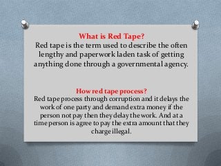 What is Red Tape?
Red tape is the term used to describe the often
lengthy and paperwork laden task of getting
anything done through a governmental agency.

How red tape process?
Red tape process through corruption and it delays the
work of one party and demand extra money if the
person not pay then they delay the work. And at a
time person is agree to pay the extra amount that they
charge illegal.

 