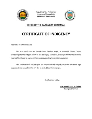 Republic of the Philippines
Province of Nueva Ecija
BARANGAY SAN RAFAEL
OFFICE OF THE BARANGAY CHAIRMAN
CERTIFICATE OF INDIGENCY
TOWHOM IT MAY CONCERN:
This is to certify that Mr. Patrick Kiener Gamboa, single, 16 years old, Filipino Citizen,
and belongs to the indigent family in this barangay. Moreover, this single Mother has minimal
means of livelihood to augment their needs supporting his children education.
This certification is issued upon the request of the subject person for whatever legal
purposes it may serve him this 21st day of April, 2015, this Barangay.
Certified Correct by:
HON. PERFECTO A. GALMAN
Barangay Chairman
 