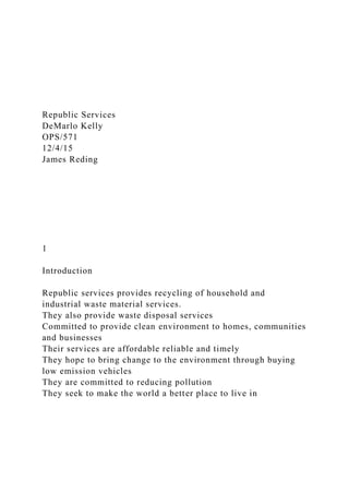 Republic Services
DeMarlo Kelly
OPS/571
12/4/15
James Reding
1
Introduction
Republic services provides recycling of household and
industrial waste material services.
They also provide waste disposal services
Committed to provide clean environment to homes, communities
and businesses
Their services are affordable reliable and timely
They hope to bring change to the environment through buying
low emission vehicles
They are committed to reducing pollution
They seek to make the world a better place to live in
 