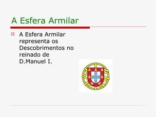A Esfera Armilar A Esfera Armilar representa os Descobrimentos no reinado de D.Manuel I. 